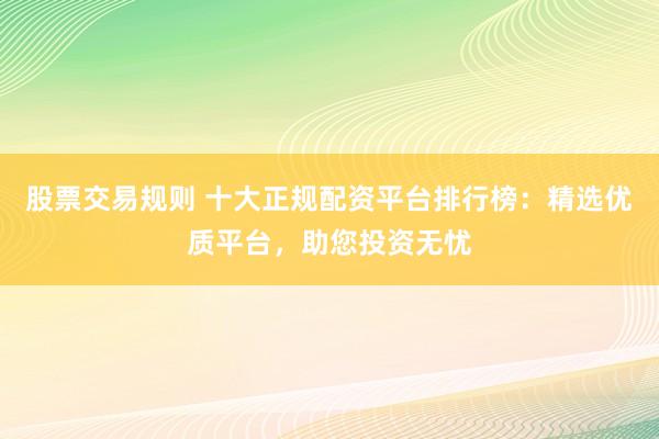 股票交易规则 十大正规配资平台排行榜：精选优质平台，助您投资无忧