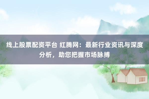 线上股票配资平台 红腾网：最新行业资讯与深度分析，助您把握市场脉搏