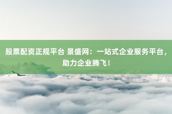 股票配资正规平台 景盛网：一站式企业服务平台，助力企业腾飞！