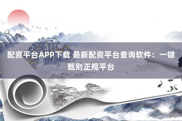 配资平台APP下载 最新配资平台查询软件：一键甄别正规平台