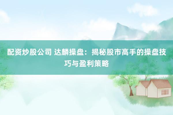 配资炒股公司 达麟操盘:揭秘股市高手的操盘技巧与盈利策略