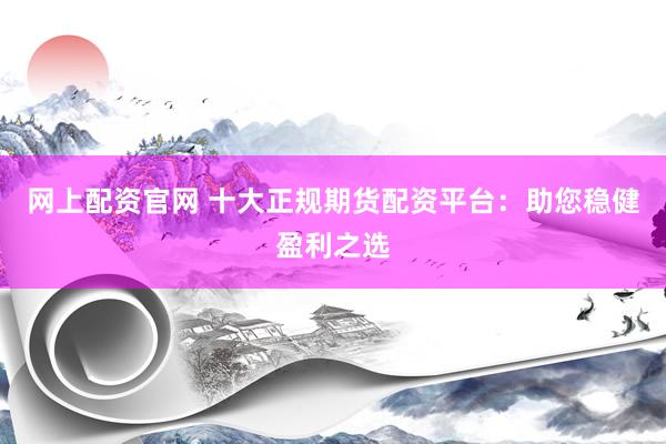 网上配资官网 十大正规期货配资平台：助您稳健盈利之选