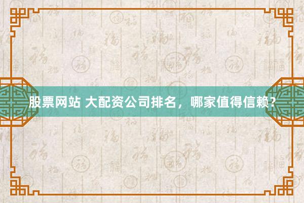 股票网站 大配资公司排名，哪家值得信赖？