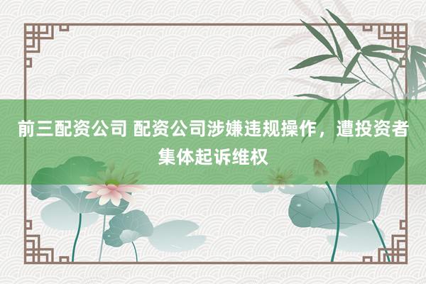 前三配资公司 配资公司涉嫌违规操作，遭投资者集体起诉维权