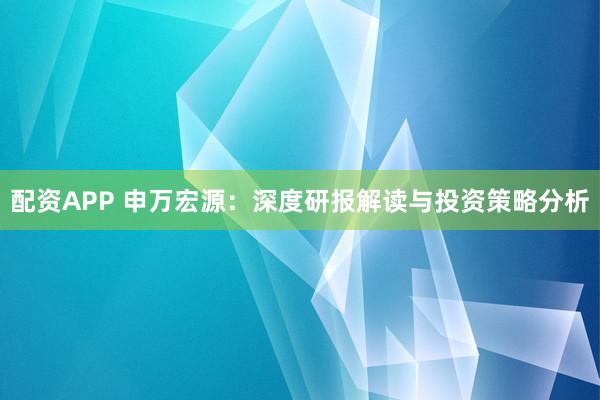 配资APP 申万宏源：深度研报解读与投资策略分析
