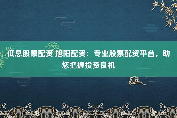 低息股票配资 旭阳配资：专业股票配资平台，助您把握投资良机
