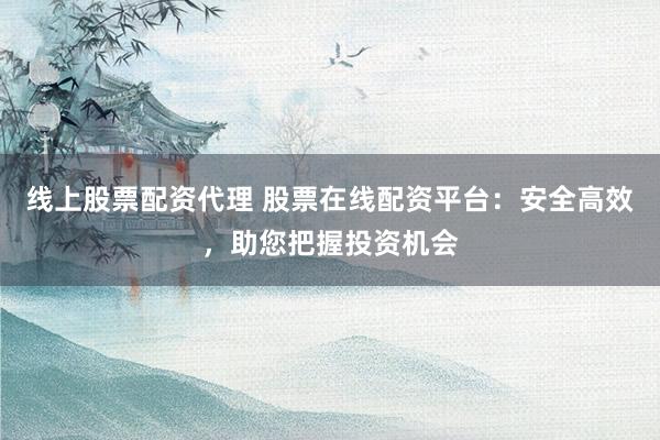 线上股票配资代理 股票在线配资平台：安全高效，助您把握投资机会