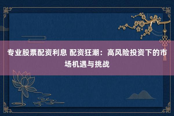 专业股票配资利息 配资狂潮：高风险投资下的市场机遇与挑战
