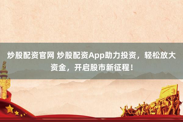 炒股配资官网 炒股配资App助力投资，轻松放大资金，开启股市新征程！