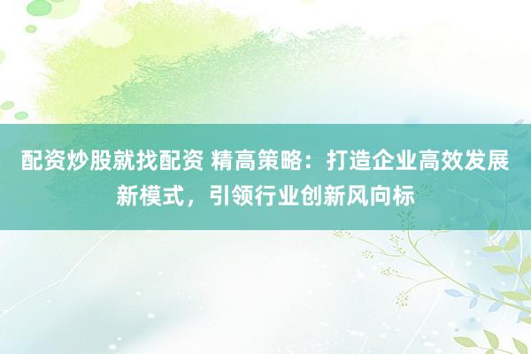 配资炒股就找配资 精高策略：打造企业高效发展新模式，引领行业创新风向标
