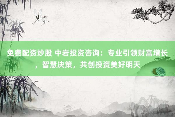 免费配资炒股 中岩投资咨询：专业引领财富增长，智慧决策，共创投资美好明天