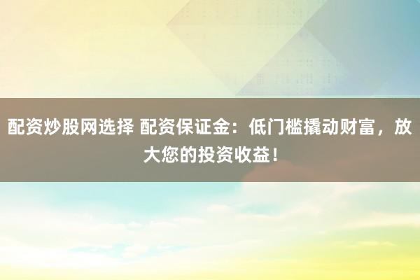 配资炒股网选择 配资保证金：低门槛撬动财富，放大您的投资收益！