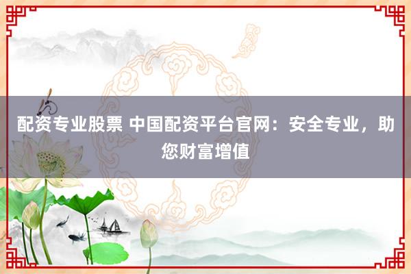 配资专业股票 中国配资平台官网：安全专业，助您财富增值