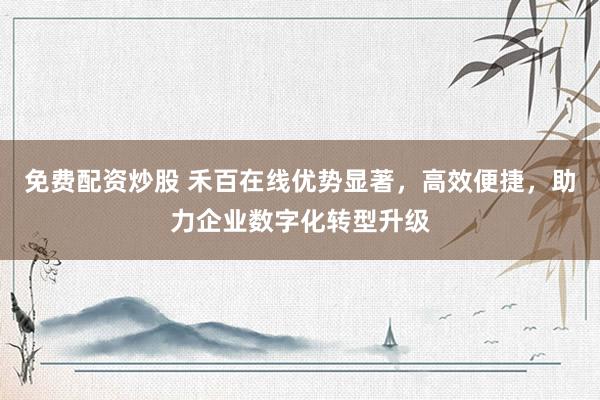 免费配资炒股 禾百在线优势显著，高效便捷，助力企业数字化转型升级