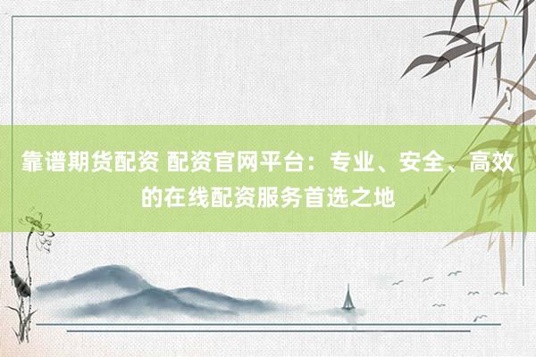 靠谱期货配资 配资官网平台:专业、安全、高效的在线配资服务首选之地
