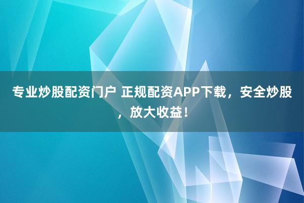 专业炒股配资门户 正规配资APP下载，安全炒股，放大收益！