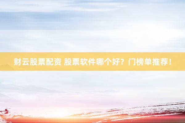 财云股票配资 股票软件哪个好？门榜单推荐！