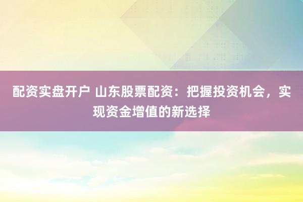 配资实盘开户 山东股票配资：把握投资机会，实现资金增值的新选择