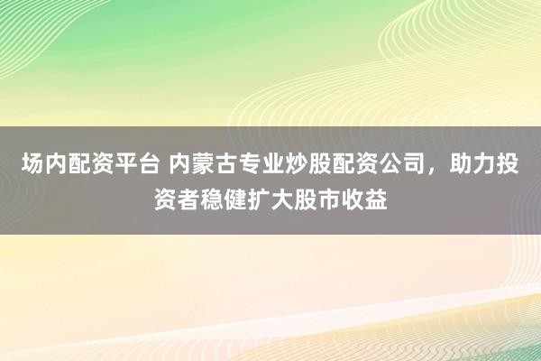 场内配资平台 内蒙古专业炒股配资公司，助力投资者稳健扩大股市收益