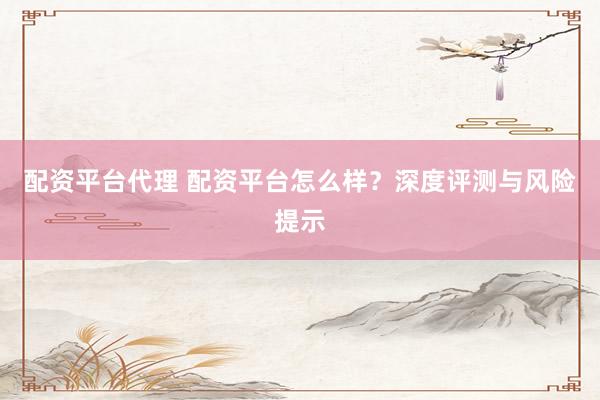 配资平台代理 配资平台怎么样？深度评测与风险提示