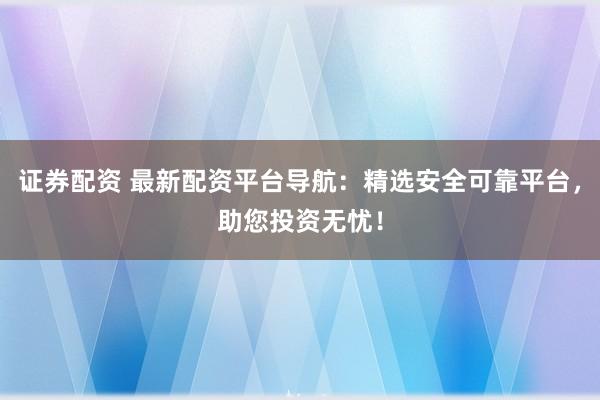 证券配资 最新配资平台导航：精选安全可靠平台，助您投资无忧！