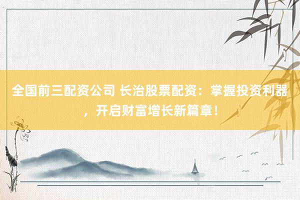 全国前三配资公司 长治股票配资：掌握投资利器，开启财富增长新篇章！
