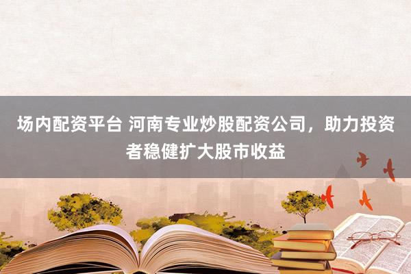场内配资平台 河南专业炒股配资公司，助力投资者稳健扩大股市收益