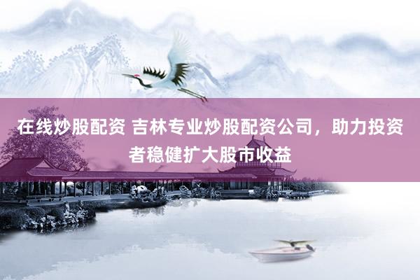 在线炒股配资 吉林专业炒股配资公司，助力投资者稳健扩大股市收益