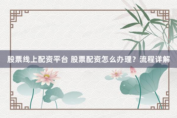 股票线上配资平台 股票配资怎么办理？流程详解
