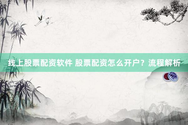 线上股票配资软件 股票配资怎么开户？流程解析
