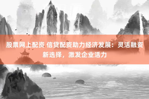 股票网上配资 信贷配资助力经济发展：灵活融资新选择，激发企业活力