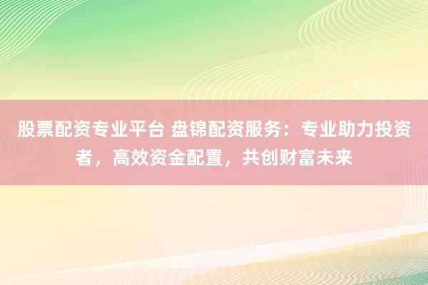 股票配资专业平台 盘锦配资服务：专业助力投资者，高效资金配置，共创财富未来