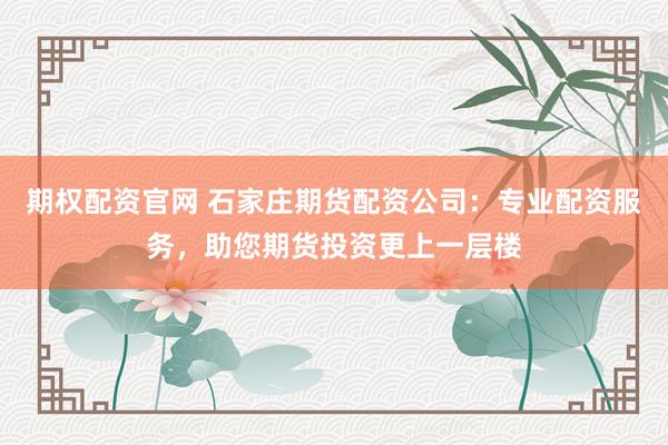 期权配资官网 石家庄期货配资公司：专业配资服务，助您期货投资更上一层楼
