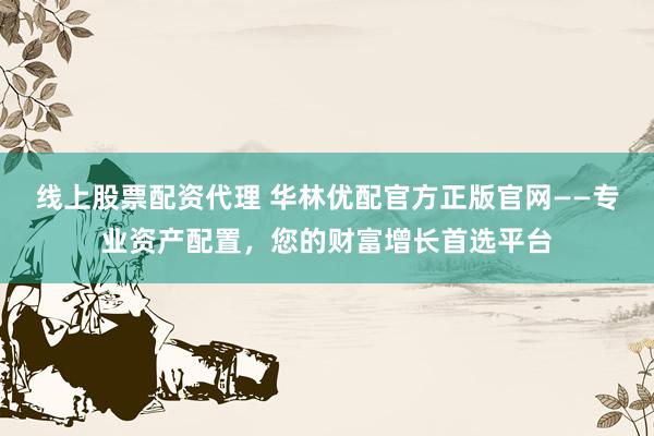 线上股票配资代理 华林优配官方正版官网——专业资产配置，您的财富增长首选平台