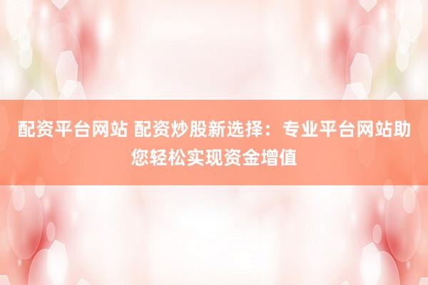 配资平台网站 配资炒股新选择：专业平台网站助您轻松实现资金增值