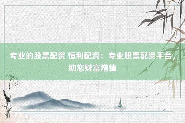 专业的股票配资 恒利配资:专业股票配资平台,助您财富增值
