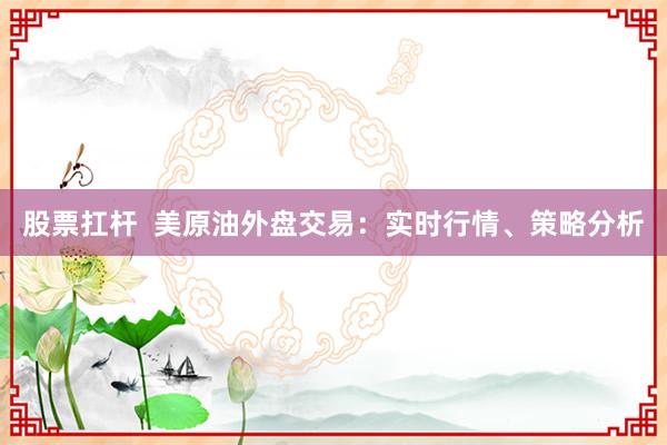 股票扛杆  美原油外盘交易：实时行情、策略分析