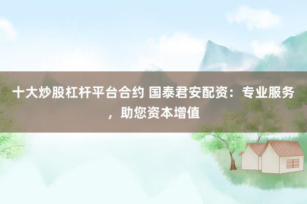 十大炒股杠杆平台合约 国泰君安配资:专业服务,助您资本增值