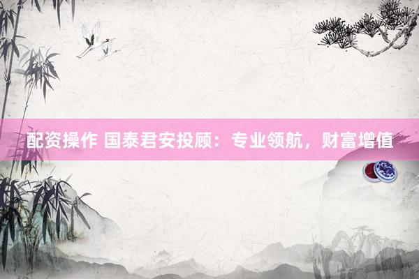 配资操作 国泰君安投顾：专业领航，财富增值