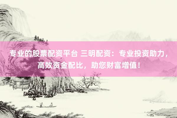 专业的股票配资平台 三明配资：专业投资助力，高效资金配比，助您财富增值！