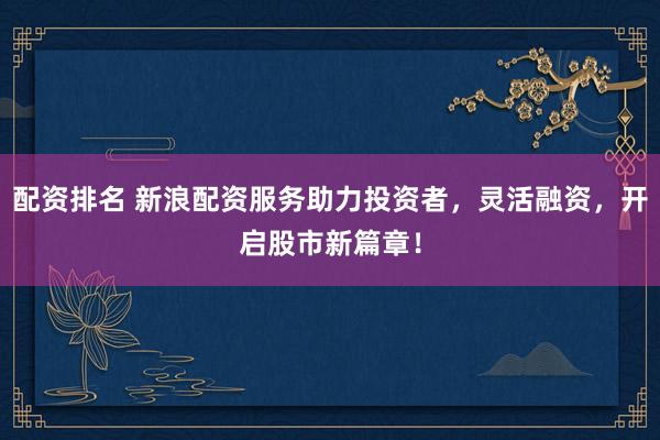 配资排名 新浪配资服务助力投资者，灵活融资，开启股市新篇章！