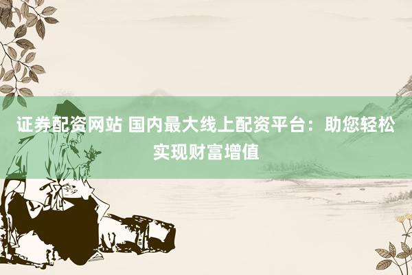 证券配资网站 国内最大线上配资平台:助您轻松实现财富增值